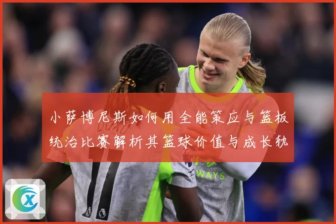 小萨博尼斯如何用全能策应与篮板统治比赛解析其篮球价值与成长轨迹：最新赛事动态与深度分析