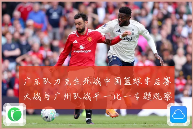 广东队力克生死战中国篮球季后赛大战与广州队战平一比一专题观察：最新赛事动态与深度分析
