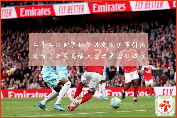 二零二六世界杯临近赛制扩军引热议内马尔或无缘大名单悬念升级战术观察：最新赛事动态与深度分析