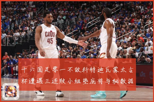 十六国足零一不敌科特迪瓦蒙太古杯遭遇三连败小组垫底将与秘数据研判：最新赛事动态与深度分析