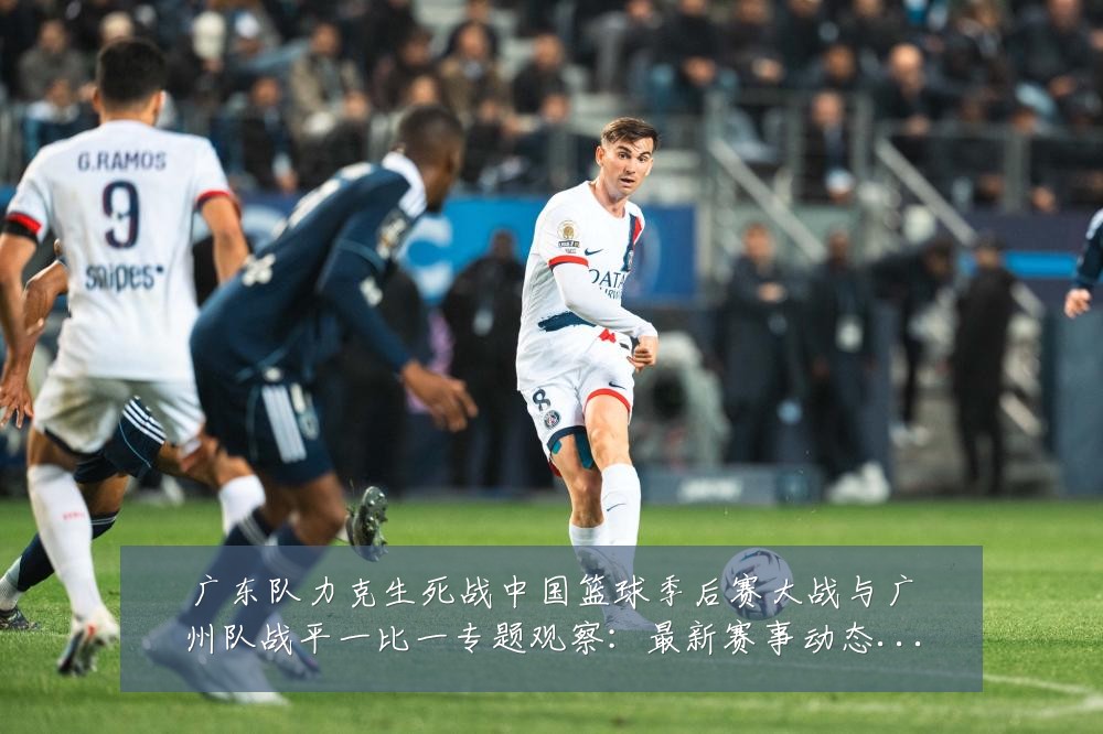广东队力克生死战中国篮球季后赛大战与广州队战平一比一专题观察:最新赛事动态与深度分析